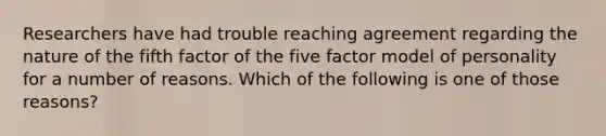 Researchers have had trouble reaching agreement regarding the nature of the fifth factor of the five factor model of personality for a number of reasons. Which of the following is one of those reasons?