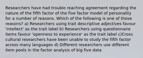 Researchers have had trouble reaching agreement regarding the nature of the fifth factor of the five factor model of personality for a number of reasons. Which of the following is one of those reasons? a) Researchers using trait descriptive adjectives favour 'intellect' as the trait label b) Researchers using questionnaire items favour 'openness to experience' as the trait label c)Cross cultural researchers have been unable to study the fifth factor across many languages d) Different researchers use different item pools in the factor analysis of big five data