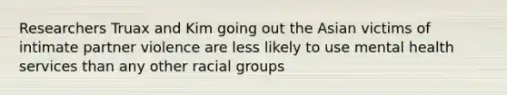 Researchers Truax and Kim going out the Asian victims of intimate partner violence are less likely to use mental health services than any other racial groups