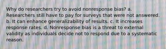 Why do researchers try to avoid nonresponse bias? a. Researchers still have to pay for surveys that were not answered. b. It can enhance generalizability of results. c. It increases response rates. d. Nonresponse bias is a threat to external validity as individuals decide not to respond due to a systematic reason.