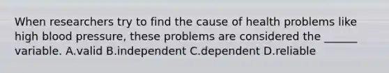 When researchers try to find the cause of health problems like high blood pressure, these problems are considered the ______ variable. A.valid B.independent C.dependent D.reliable