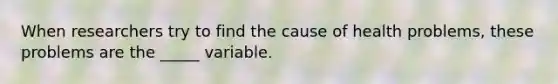 When researchers try to find the cause of health problems, these problems are the _____ variable.