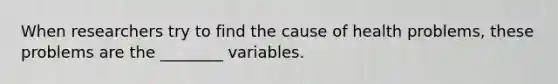 When researchers try to find the cause of health problems, these problems are the ________ variables.