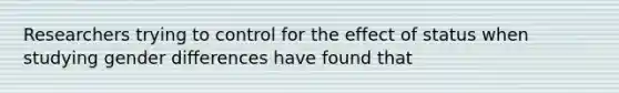 Researchers trying to control for the effect of status when studying gender differences have found that