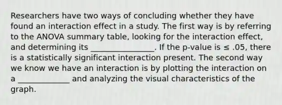 Researchers have two ways of concluding whether they have found an interaction effect in a study. The first way is by referring to the ANOVA summary table, looking for the interaction effect, and determining its ________________. If the p-value is ≤ .05, there is a statistically significant interaction present. The second way we know we have an interaction is by plotting the interaction on a _____________ and analyzing the visual characteristics of the graph.