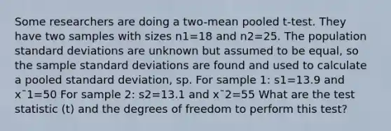 Some researchers are doing a two-mean pooled t-test. They have two samples with sizes n1=18 and n2=25. The population standard deviations are unknown but assumed to be equal, so the sample standard deviations are found and used to calculate a pooled standard deviation, sp. For sample 1: s1=13.9 and x¯1=50 For sample 2: s2=13.1 and x¯2=55 What are the test statistic (t) and the degrees of freedom to perform this test?