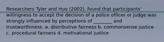 Researchers Tyler and Huo (2002), found that participants' willingness to accept the decision of a police officer or judge was strongly influenced by perceptions of ________ and trustworthiness. a. distributive fairness b. commonsense justice c. procedural fairness d. motivational justice