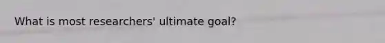 What is most researchers' ultimate goal?