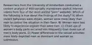 Researchers from the University of Amsterdam conducted a content analysis of 400 sexually mainstream explicit Internet videos from four of the most visited "porn" websites. Which of the following is true about the findings of the study? A) When violent behaviors were shown, women were more likely than men to control the situation in their favor. B) Women were less likely to experience orgasm than were men. C) Close-ups of women's body parts occurred less frequently than close-ups of men's body parts. D) Power differences in the sexual activities more likely depicted men as dominant and women as submissive.