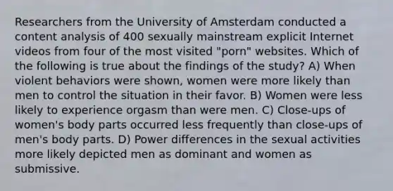 Researchers from the University of Amsterdam conducted a content analysis of 400 sexually mainstream explicit Internet videos from four of the most visited "porn" websites. Which of the following is true about the findings of the study? A) When violent behaviors were shown, women were more likely than men to control the situation in their favor. B) Women were less likely to experience orgasm than were men. C) Close-ups of women's body parts occurred less frequently than close-ups of men's body parts. D) Power differences in the sexual activities more likely depicted men as dominant and women as submissive.