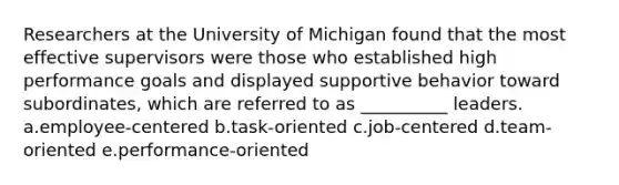 Researchers at the University of Michigan found that the most effective supervisors were those who established high performance goals and displayed supportive behavior toward subordinates, which are referred to as __________ leaders. a.employee-centered b.task-oriented c.job-centered d.team-oriented e.performance-oriented