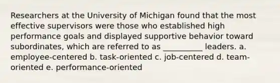 Researchers at the University of Michigan found that the most effective supervisors were those who established high performance goals and displayed supportive behavior toward subordinates, which are referred to as __________ leaders. a. employee-centered b. task-oriented c. job-centered d. team-oriented e. performance-oriented