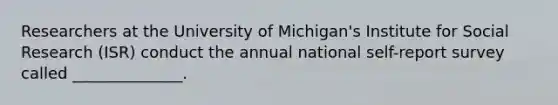 Researchers at the University of Michigan's Institute for Social Research (ISR) conduct the annual national self-report survey called ______________.