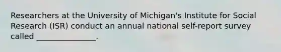 Researchers at the University of Michigan's Institute for Social Research (ISR) conduct an annual national self-report survey called _______________.