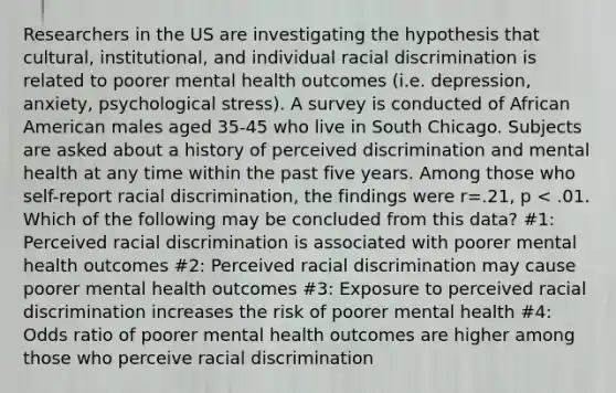 Researchers in the US are investigating the hypothesis that cultural, institutional, and individual racial discrimination is related to poorer mental health outcomes (i.e. depression, anxiety, psychological stress). A survey is conducted of African American males aged 35-45 who live in South Chicago. Subjects are asked about a history of perceived discrimination and mental health at any time within the past five years. Among those who self-report racial discrimination, the findings were r=.21, p < .01. Which of the following may be concluded from this data? #1: Perceived racial discrimination is associated with poorer mental health outcomes #2: Perceived racial discrimination may cause poorer mental health outcomes #3: Exposure to perceived racial discrimination increases the risk of poorer mental health #4: Odds ratio of poorer mental health outcomes are higher among those who perceive racial discrimination