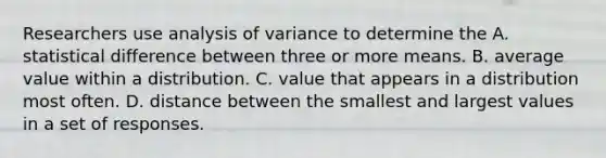 Researchers use analysis of variance to determine the A. statistical difference between three or more means. B. average value within a distribution. C. value that appears in a distribution most often. D. distance between the smallest and largest values in a set of responses.