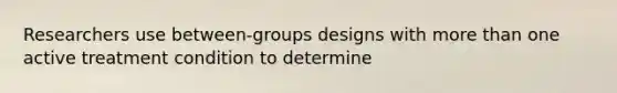 Researchers use between-groups designs with more than one active treatment condition to determine