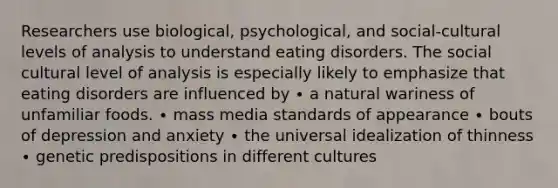 Researchers use biological, psychological, and social-cultural levels of analysis to understand eating disorders. The social cultural level of analysis is especially likely to emphasize that eating disorders are influenced by ∙ a natural wariness of unfamiliar foods. ∙ mass media standards of appearance ∙ bouts of depression and anxiety ∙ the universal idealization of thinness ∙ genetic predispositions in different cultures