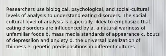 Researchers use biological, psychological, and social-cultural levels of analysis to understand eating disorders. The social-cultural level of analysis is especially likley to emphasize that eating disorders are influeenced by a. a natural wariness of unfamiliar foods b. mass media standards of appearance c. bouts of depressiion and anxiety d. the universal idealization of thinness e. genetic predispositions in different cultures