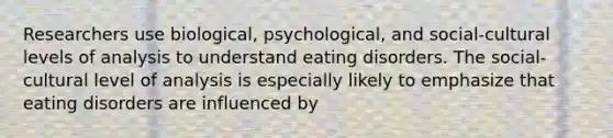 Researchers use biological, psychological, and social-cultural levels of analysis to understand <a href='https://www.questionai.com/knowledge/khsyzzIqNb-eating-disorders' class='anchor-knowledge'>eating disorders</a>. The social-cultural level of analysis is especially likely to emphasize that eating disorders are influenced by