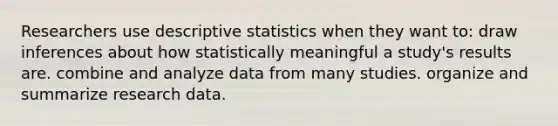 Researchers use descriptive statistics when they want to: draw inferences about how statistically meaningful a study's results are. combine and analyze data from many studies. organize and summarize research data.