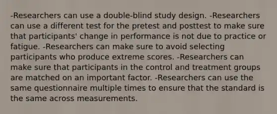 -Researchers can use a double-blind study design. -Researchers can use a different test for the pretest and posttest to make sure that participants' change in performance is not due to practice or fatigue. -Researchers can make sure to avoid selecting participants who produce extreme scores. -Researchers can make sure that participants in the control and treatment groups are matched on an important factor. -Researchers can use the same questionnaire multiple times to ensure that the standard is the same across measurements.