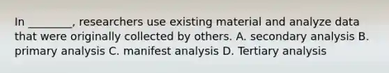 In ________, researchers use existing material and analyze data that were originally collected by others. A. secondary analysis B. primary analysis C. manifest analysis D. Tertiary analysis