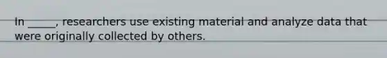 In _____, researchers use existing material and analyze data that were originally collected by others.
