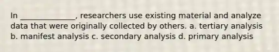 In ______________, researchers use existing material and analyze data that were originally collected by others. a. tertiary analysis b. manifest analysis c. secondary analysis d. primary analysis