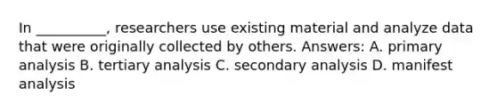 In __________, researchers use existing material and analyze data that were originally collected by others. Answers: A. primary analysis B. tertiary analysis C. secondary analysis D. manifest analysis