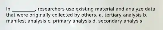 In __________, researchers use existing material and analyze data that were originally collected by others. a. tertiary analysis b. manifest analysis c. primary analysis d. secondary analysis