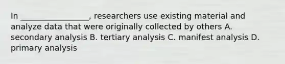 In _________________, researchers use existing material and analyze data that were originally collected by others A. secondary analysis B. tertiary analysis C. manifest analysis D. primary analysis