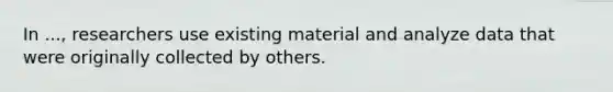 In ..., researchers use existing material and analyze data that were originally collected by others.