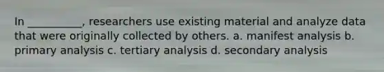 In __________, researchers use existing material and analyze data that were originally collected by others. a. ​manifest analysis b. ​primary analysis c. ​tertiary analysis d. ​secondary analysis