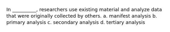 In __________, researchers use existing material and analyze data that were originally collected by others. a. ​manifest analysis b. ​primary analysis c. ​secondary analysis d. ​tertiary analysis