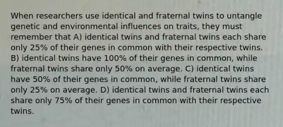 When researchers use identical and fraternal twins to untangle genetic and environmental influences on traits, they must remember that A) identical twins and fraternal twins each share only 25% of their genes in common with their respective twins. B) identical twins have 100% of their genes in common, while fraternal twins share only 50% on average. C) identical twins have 50% of their genes in common, while fraternal twins share only 25% on average. D) identical twins and fraternal twins each share only 75% of their genes in common with their respective twins.