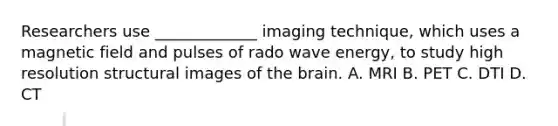 Researchers use _____________ imaging technique, which uses a magnetic field and pulses of rado wave energy, to study high resolution structural images of the brain. A. MRI B. PET C. DTI D. CT