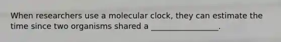 When researchers use a molecular clock, they can estimate the time since two organisms shared a _________________.