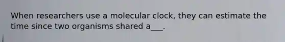 When researchers use a molecular clock, they can estimate the time since two organisms shared a___.