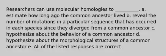 Researchers can use molecular homologies to __________. a. estimate how long ago the common ancestor lived b. reveal the number of mutations in a particular sequence that has occurred in each species since they diverged from a common ancestor c. hypothesize about the behavior of a common ancestor d. hypothesize about the morphological structures of a common ancestor e. All of the listed responses are correct.