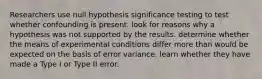 Researchers use null hypothesis significance testing to test whether confounding is present. look for reasons why a hypothesis was not supported by the results. determine whether the means of experimental conditions differ more than would be expected on the basis of error variance. learn whether they have made a Type I or Type II error.