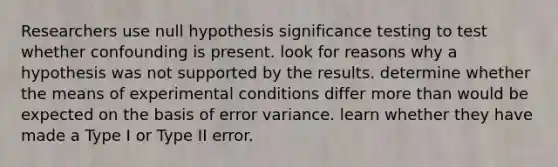 Researchers use null hypothesis significance testing to test whether confounding is present. look for reasons why a hypothesis was not supported by the results. determine whether the means of experimental conditions differ more than would be expected on the basis of error variance. learn whether they have made a Type I or Type II error.