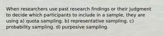 When researchers use past research findings or their judgment to decide which participants to include in a sample, they are using a) quota sampling. b) representative sampling. c) probability sampling. d) purposive sampling.