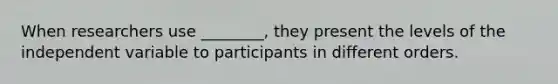 When researchers use ________, they present the levels of the independent variable to participants in different orders.