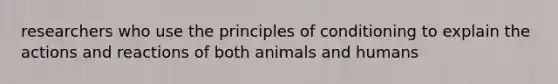 researchers who use the principles of conditioning to explain the actions and reactions of both animals and humans