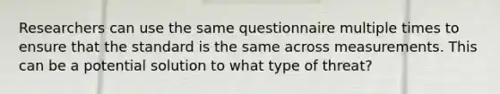 Researchers can use the same questionnaire multiple times to ensure that the standard is the same across measurements. This can be a potential solution to what type of threat?