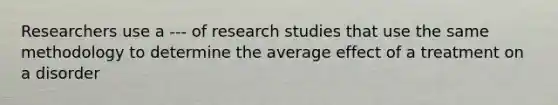 Researchers use a --- of research studies that use the same methodology to determine the average effect of a treatment on a disorder