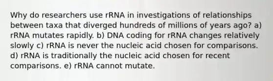 Why do researchers use rRNA in investigations of relationships between taxa that diverged hundreds of millions of years ago? a) rRNA mutates rapidly. b) DNA coding for rRNA changes relatively slowly c) rRNA is never the nucleic acid chosen for comparisons. d) rRNA is traditionally the nucleic acid chosen for recent comparisons. e) rRNA cannot mutate.