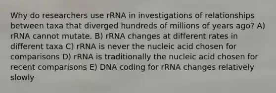 Why do researchers use rRNA in investigations of relationships between taxa that diverged hundreds of millions of years ago? A) rRNA cannot mutate. B) rRNA changes at different rates in different taxa C) rRNA is never the nucleic acid chosen for comparisons D) rRNA is traditionally the nucleic acid chosen for recent comparisons E) DNA coding for rRNA changes relatively slowly