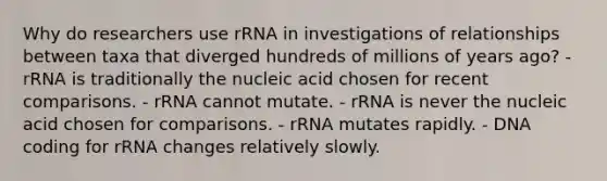 Why do researchers use rRNA in investigations of relationships between taxa that diverged hundreds of millions of years ago? - rRNA is traditionally the nucleic acid chosen for recent comparisons. - rRNA cannot mutate. - rRNA is never the nucleic acid chosen for comparisons. - rRNA mutates rapidly. - DNA coding for rRNA changes relatively slowly.